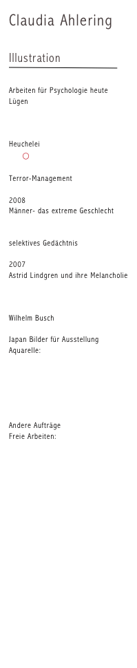 Claudia Ahlering

Illustration
￼

Arbeiten für Psychologie heute
Lügen 
 1 
 2
 3  
Heuchelei
 1      ⃝
 2
Terror-Management
 1
2008
Männer- das extreme Geschlecht
 1
 2
selektives Gedächtnis
 1
2007
Astrid Lindgren und ihre Melancholie 
 1
 2
 3
Wilhelm Busch
 1
Japan Bilder für Ausstellung
Aquarelle:
A1
A2
A3
A4
A5

Andere Aufträge
Freie Arbeiten:
Verein für Behinderte e.V.
Mantel 
Gießkanne
Gerichtszeichnungen
